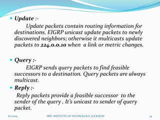  Update :-
Update packets contain routing information for
destinations. EIGRP unicast update packets to newly
discovered neighbors; otherwise it multicasts update
packets to 224.0.0.10 when a link or metric changes.
 Query :-
EIGRP sends query packets to find feasible
successors to a destination. Query packets are always
multicast.
 Reply :-
Reply packets provide a feasible successor to the
sender of the query , It’s unicast to sender of query
packet.
6/1/2019 SMS INSTITUTE OF TECHNOLOGY, LUCKNOW 34
 