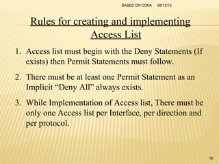 08/13/13BASED ON CCNA
10
Rules for creating and implementing
Access List
1. Access list must begin with the Deny Statements (If
exists) then Permit Statements must follow.
2. There must be at least one Permit Statement as an
Implicit “Deny All” always exists.
3. While Implementation of Access list, There must be
only one Access list per Interface, per direction and
per protocol.
 