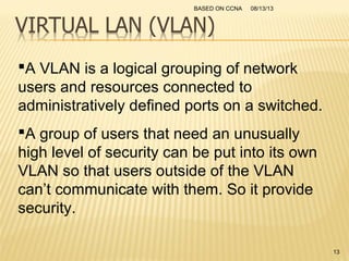 A VLAN is a logical grouping of network
users and resources connected to
administratively defined ports on a switched.
A group of users that need an unusually
high level of security can be put into its own
VLAN so that users outside of the VLAN
can’t communicate with them. So it provide
security.
08/13/13BASED ON CCNA
13
 