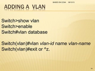 Switch>show vlan
Switch>enable
Switch#vlan database
Switch(vlan)#vlan vlan-id name vlan-name
Switch(vlan)#exit or ^z.
08/13/13BASED ON CCNA
14
 
