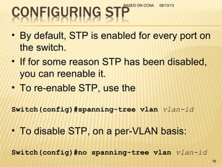 08/13/13BASED ON CCNA
16
• By default, STP is enabled for every port on
the switch.
• If for some reason STP has been disabled,
you can reenable it.
• To re-enable STP, use the
Switch(config)#spanning-tree vlan vlan-id
• To disable STP, on a per-VLAN basis:
Switch(config)#no spanning-tree vlan vlan-id
 