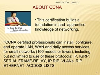 ABOUT CCNA
 This certification builds a
foundation in and apprentice
knowledge of networking.
 CCNA certified professionals can install, configure,
and operate LAN, WAN and daily access services
for small networks (100 modes or fewer), including
but not limited to use of these protocols: IP, IGRP,
SERIAL FRAME-RELAY, IP RIP, VLANs, RIP
ETHERNET, ACCESS-LISTS.
08/13/13BASED ON CCNA
2
 