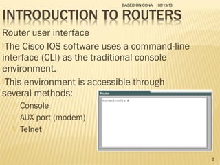 08/13/13BASED ON CCNA
3
Router user interface
The Cisco IOS software uses a command-line
interface (CLI) as the traditional console
environment.
This environment is accessible through
several methods:
 Console
 AUX port (modem)
 Telnet
 