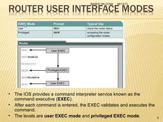 08/13/13BASED ON CCNA
5
• The IOS provides a command interpreter service known as the
command executive (EXEC).
• After each command is entered, the EXEC validates and executes the
command.
• The levels are user EXEC mode and privileged EXEC mode.
 
