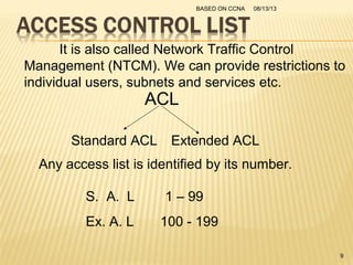 08/13/13BASED ON CCNA
9
It is also called Network Traffic Control
Management (NTCM). We can provide restrictions to
individual users, subnets and services etc.
ACL
Standard ACL Extended ACL
Any access list is identified by its number.
S. A. L 1 – 99
Ex. A. L 100 - 199
 