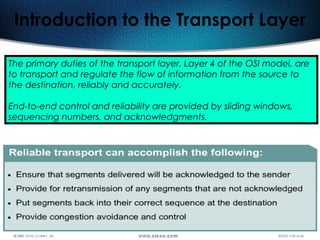 107
Introduction to the Transport Layer
The primary duties of the transport layer, Layer 4 of the OSI model, are
to transport and regulate the flow of information from the source to
the destination, reliably and accurately.
End-to-end control and reliability are provided by sliding windows,
sequencing numbers, and acknowledgments.
 