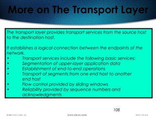 108
More on The Transport Layer
The transport layer provides transport services from the source host
to the destination host.
It establishes a logical connection between the endpoints of the
network.
• Transport services include the following basic services:
• Segmentation of upper-layer application data
• Establishment of end-to-end operations
• Transport of segments from one end host to another
end host
• Flow control provided by sliding windows
• Reliability provided by sequence numbers and
acknowledgments
 