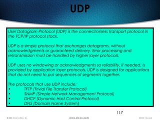 117
UDP
User Datagram Protocol (UDP) is the connectionless transport protocol in
the TCP/IP protocol stack.
UDP is a simple protocol that exchanges datagrams, without
acknowledgments or guaranteed delivery. Error processing and
retransmission must be handled by higher layer protocols.
UDP uses no windowing or acknowledgments so reliability, if needed, is
provided by application layer protocols. UDP is designed for applications
that do not need to put sequences of segments together.
The protocols that use UDP include:
• TFTP (Trivial File Transfer Protocol)
• SNMP (Simple Network Management Protocol)
• DHCP (Dynamic Host Control Protocol)
• DNS (Domain Name System)
 