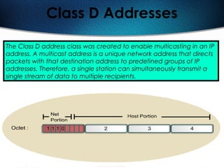 136
Class D Addresses
The Class D address class was created to enable multicasting in an IP
address. A multicast address is a unique network address that directs
packets with that destination address to predefined groups of IP
addresses. Therefore, a single station can simultaneously transmit a
single stream of data to multiple recipients.
 
