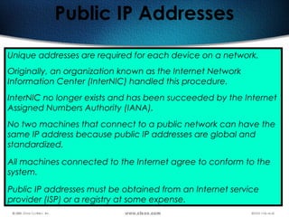 144
Public IP Addresses
Unique addresses are required for each device on a network. 
Originally, an organization known as the Internet Network
Information Center (InterNIC) handled this procedure.
InterNIC no longer exists and has been succeeded by the Internet
Assigned Numbers Authority (IANA).
No two machines that connect to a public network can have the
same IP address because public IP addresses are global and
standardized.
All machines connected to the Internet agree to conform to the
system.
Public IP addresses must be obtained from an Internet service
provider (ISP) or a registry at some expense.
 