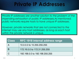 145
Private IP Addresses
Private IP addresses are another solution to the problem of the
impending exhaustion of public IP addresses.As mentioned,
public networks require hosts to have unique IP addresses.
However, private networks that are not connected to the
Internet may use any host addresses, as long as each host
within the private network is unique.
 