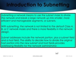 147
Introduction to Subnetting
Subnetting a network means to use the subnet mask to divide
the network and break a large network up into smaller, more
efficient and manageable segments, or subnets.
With subnetting, the network is not limited to the default Class A,
B, or C network masks and there is more flexibility in the network
design.
Subnet addresses include the network portion, plus a subnet field
and a host field. The ability to decide how to divide the original
host portion into the new subnet and host fields provides
addressing flexibility for the network administrator.
 