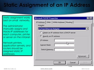 152
Static Assignment of an IP Address
Static assignment works
best on small networks.
The administrator
manually assigns and
tracks IP addresses for
each computer, printer,
or server on the intranet.
Network printers,
application servers, and
routers should be
assigned static IP
addresses.
 