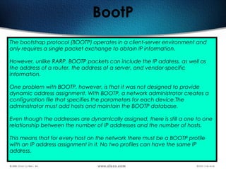 158
BootP
The bootstrap protocol (BOOTP) operates in a client-server environment and
only requires a single packet exchange to obtain IP information.
However, unlike RARP, BOOTP packets can include the IP address, as well as
the address of a router, the address of a server, and vendor-specific
information.
One problem with BOOTP, however, is that it was not designed to provide
dynamic address assignment. With BOOTP, a network administrator creates a
configuration file that specifies the parameters for each device.The
administrator must add hosts and maintain the BOOTP database.
Even though the addresses are dynamically assigned, there is still a one to one
relationship between the number of IP addresses and the number of hosts.
This means that for every host on the network there must be a BOOTP profile
with an IP address assignment in it. No two profiles can have the same IP
address.
 