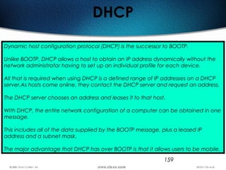 159
DHCP
Dynamic host configuration protocol (DHCP) is the successor to BOOTP.
Unlike BOOTP, DHCP allows a host to obtain an IP address dynamically without the
network administrator having to set up an individual profile for each device.
All that is required when using DHCP is a defined range of IP addresses on a DHCP
server.As hosts come online, they contact the DHCP server and request an address.
The DHCP server chooses an address and leases it to that host.
With DHCP, the entire network configuration of a computer can be obtained in one
message.
This includes all of the data supplied by the BOOTP message, plus a leased IP
address and a subnet mask.
The major advantage that DHCP has over BOOTP is that it allows users to be mobile.
 