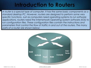161
Introduction to Routers
A router is a special type of computer. It has the same basic components as a
standard desktop PC. However, routers are designed to perform some very
specific functions. Just as computers need operating systems to run software
applications, routers need the Internetwork Operating System software (IOS) to
run configuration files. These configuration files contain the instructions and
parameters that control the flow of traffic in and out of the routers. The many
parts of a router are shown below:
 