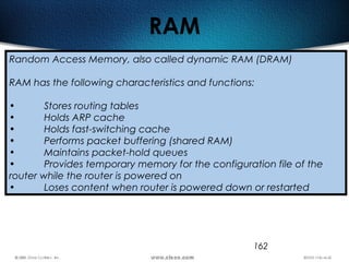 162
RAM
Random Access Memory, also called dynamic RAM (DRAM)
RAM has the following characteristics and functions:
• Stores routing tables
• Holds ARP cache
• Holds fast-switching cache
• Performs packet buffering (shared RAM)
• Maintains packet-hold queues
• Provides temporary memory for the configuration file of the
router while the router is powered on
• Loses content when router is powered down or restarted
 