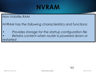 163
NVRAM
Non-Volatile RAM
NVRAM has the following characteristics and functions:
• Provides storage for the startup configuration file
• Retains content when router is powered down or
restarted
 