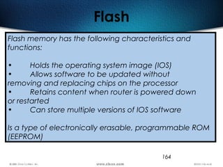 164
Flash
Flash memory has the following characteristics and
functions:
• Holds the operating system image (IOS)
• Allows software to be updated without
removing and replacing chips on the processor
• Retains content when router is powered down
or restarted
• Can store multiple versions of IOS software
Is a type of electronically erasable, programmable ROM
(EEPROM)
 