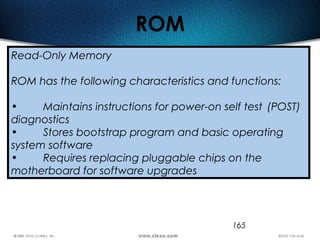 165
ROM
Read-Only Memory
ROM has the following characteristics and functions:
• Maintains instructions for power-on self test (POST)
diagnostics
• Stores bootstrap program and basic operating
system software
• Requires replacing pluggable chips on the
motherboard for software upgrades
 