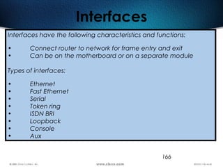 166
Interfaces
Interfaces have the following characteristics and functions:
• Connect router to network for frame entry and exit
• Can be on the motherboard or on a separate module
Types of interfaces:
• Ethernet
• Fast Ethernet
• Serial
• Token ring
• ISDN BRI
• Loopback
• Console
• Aux
 