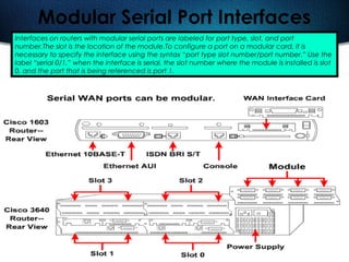 171
Modular Serial Port Interfaces
Interfaces on routers with modular serial ports are labeled for port type, slot, and port
number.The slot is the location of the module.To configure a port on a modular card, it is
necessary to specify the interface using the syntax “port type slot number/port number.” Use the
label “serial 0/1,” when the interface is serial, the slot number where the module is installed is slot
0, and the port that is being referenced is port 1.
 