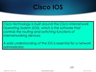 177
Cisco IOS
Cisco technology is built around the Cisco Internetwork
Operating System (IOS), which is the software that
controls the routing and switching functions of
internetworking devices.
A solid understanding of the IOS is essential for a network
administrator.
 