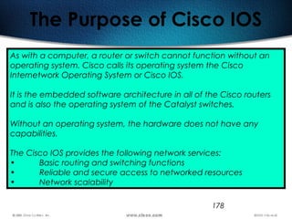 178
The Purpose of Cisco IOS
As with a computer, a router or switch cannot function without an
operating system. Cisco calls its operating system the Cisco
Internetwork Operating System or Cisco IOS.
It is the embedded software architecture in all of the Cisco routers
and is also the operating system of the Catalyst switches.
Without an operating system, the hardware does not have any
capabilities.
The Cisco IOS provides the following network services:
• Basic routing and switching functions
• Reliable and secure access to networked resources
• Network scalability
 
