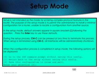 180
Setup Mode
Setup is not intended as the mode for entering complex protocol features in the
router. The purpose of the setup mode is to permit the administrator to install a minimal
configuration for a router, unable to locate a configuration from another source. 
In the setup mode, default answers appear in square brackets [ ] following the
question. Press the Enter key to use these defaults.
During the setup process, Ctrl-C can be pressed at any time to terminate the process.
When setup is terminated using Ctrl-C, all interfaces will be administratively shutdown.
When the configuration process is completed in setup mode, the following options will
be displayed:
[0] Go to the IOS command prompt without saving this config.
[1] Return back to the setup without saving this config.
[2] Save this configuration to nvram and exit.
Enter your selection [2]:
 
