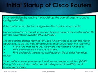 183
Initial Startup of Cisco Routers
A router initializes by loading the bootstrap, the operating system, and a
configuration file.
If the router cannot find a configuration file, it enters setup mode.
Upon completion of the setup mode a backup copy of the configuration file
may be saved to nonvolatile RAM (NVRAM).
The goal of the startup routines for Cisco IOS software is to start the router
operations. To do this, the startup routines must accomplish the following:
• Make sure that the router hardware is tested and functional.
• Find and load the Cisco IOS software.
• Find and apply the startup configuration file or enter the setup
mode.
When a Cisco router powers up, it performs a power-on self test (POST).
During this self test, the router executes diagnostics from ROM on all
hardware modules.
 
