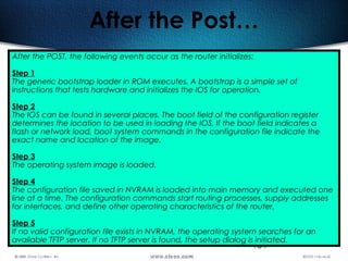 184
After the Post…
After the POST, the following events occur as the router initializes:
Step 1
The generic bootstrap loader in ROM executes. A bootstrap is a simple set of
instructions that tests hardware and initializes the IOS for operation. 
Step 2
The IOS can be found in several places. The boot field of the configuration register
determines the location to be used in loading the IOS. If the boot field indicates a
flash or network load, boot system commands in the configuration file indicate the
exact name and location of the image.
Step 3
The operating system image is loaded.
Step 4
The configuration file saved in NVRAM is loaded into main memory and executed one
line at a time. The configuration commands start routing processes, supply addresses
for interfaces, and define other operating characteristics of the router.
Step 5
If no valid configuration file exists in NVRAM, the operating system searches for an
available TFTP server. If no TFTP server is found, the setup dialog is initiated.  
 