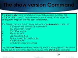 188
The show version Command
The show version command displays information about the Cisco IOS
software version that is currently running on the router. This includes the
configuration register and the boot field settings.
The following information is available from the show version command:
IOS version and descriptive information
• Bootstrap ROM version
• Boot ROM version
• Router up time
• Last restart method
• System image file and location
• Router platform
• Configuration register setting
Use the show version command to identify router IOS image and boot source.
To find out the amount of flash memory, issue the show flash command.
 
