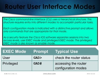 191
Router User Interface Modes
The Cisco command-line interface (CLI) uses a hierarchical structure. This
structure requires entry into different modes to accomplish particular tasks.
Each configuration mode is indicated with a distinctive prompt and allows
only commands that are appropriate for that mode.
As a security feature the Cisco IOS software separates sessions into two
access levels, user EXEC mode and privileged EXEC mode. The privileged
EXEC mode is also known as enable mode.
 
