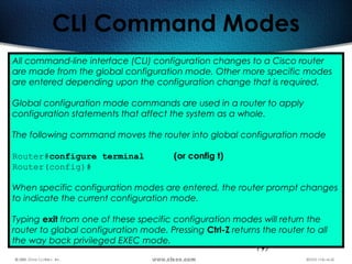 197
CLI Command Modes
All command-line interface (CLI) configuration changes to a Cisco router
are made from the global configuration mode. Other more specific modes
are entered depending upon the configuration change that is required.
Global configuration mode commands are used in a router to apply
configuration statements that affect the system as a whole.
The following command moves the router into global configuration mode
Router#configure terminal (or config t)
Router(config)#
When specific configuration modes are entered, the router prompt changes
to indicate the current configuration mode.
Typing exit from one of these specific configuration modes will return the
router to global configuration mode. Pressing Ctrl-Z returns the router to all
the way back privileged EXEC mode.
 