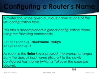 198
Configuring a Router’s Name
A router should be given a unique name as one of the
first configuration tasks.
This task is accomplished in global configuration mode
using the following commands:
Router(config)#hostname Tokyo
Tokyo(config)#
As soon as the Enter key is pressed, the prompt changes
from the default host name (Router) to the newly
configured host name (which is Tokyo in the example
above).
 