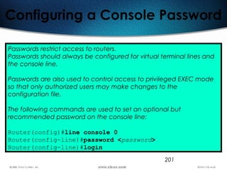 201
Configuring a Console Password
Passwords restrict access to routers.
Passwords should always be configured for virtual terminal lines and
the console line.
Passwords are also used to control access to privileged EXEC mode
so that only authorized users may make changes to the
configuration file.
The following commands are used to set an optional but
recommended password on the console line:
Router(config)#line console 0
Router(config-line)#password <password>
Router(config-line)#login
 