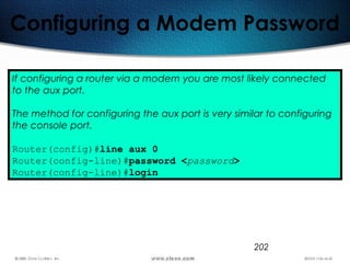 202
Configuring a Modem Password
If configuring a router via a modem you are most likely connected
to the aux port.
The method for configuring the aux port is very similar to configuring
the console port.
Router(config)#line aux 0
Router(config-line)#password <password>
Router(config-line)#login
 