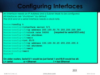 203
Configuring Interfaces
An interface needs an IP Address and a Subnet Mask to be configured.
All interfaces are “shutdown” by default.
The DCE end of a serial interface needs a clock rate.
Router#config t
Router(config)#interface serial 0/1
Router(config-if)#ip address 200.100.50.75 255.255.255.240
Router(config-if)#clock rate 56000 (required for serial DCE only)
Router(config-if)#no shutdown
Router(config-if)#exit
Router(config)#int f0/0
Router(config-if)#ip address 150.100.50.25 255.255.255.0
Router(config-if)#no shutdown
Router(config-if)#exit
Router(config)#exit
Router#
On older routers, Serial 0/1 would be just Serial 1 and f0/0 would be e0.
s = serial e = Ethernet f = fast Ethernet
 