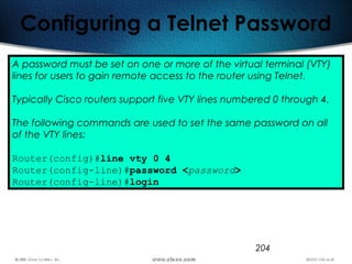 204
Configuring a Telnet Password
A password must be set on one or more of the virtual terminal (VTY)
lines for users to gain remote access to the router using Telnet.
Typically Cisco routers support five VTY lines numbered 0 through 4.
The following commands are used to set the same password on all
of the VTY lines:
Router(config)#line vty 0 4
Router(config-line)#password <password>
Router(config-line)#login
 