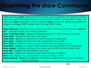 205
Examining the show Commands
There are many show commands that can be used to examine the contents of files in
the router and for troubleshooting. In both privileged EXEC and user EXEC modes, the
command show ? provides a list of available show commands. The list is considerably
longer in privileged EXEC mode than it is in user EXEC mode.
show interfaces – Displays all the statistics for all the interfaces on the router. show int
s0/1 – Displays statistics for interface Serial 0/1
show controllers serial – Displays information-specific to the interface hardware
show clock – Shows the time set in the router
show hosts – Displays a cached list of host names and addresses
show users – Displays all users who are connected to the router
show history – Displays a history of commands that have been entered
show flash – Displays info about flash memory and what IOS files are stored there
show version – Displays info about the router and the IOS that is running in RAM
show ARP – Displays the ARP table of the router
show start – Displays the saved configuration located in NVRAM
show run – Displays the configuration currently running in RAM
show protocol – Displays the global and interface specific status of any configured
Layer 3 protocols
 