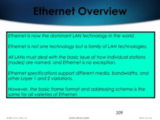 209
Ethernet Overview
Ethernet is now the dominant LAN technology in the world.
Ethernet is not one technology but a family of LAN technologies.
All LANs must deal with the basic issue of how individual stations
(nodes) are named, and Ethernet is no exception.
Ethernet specifications support different media, bandwidths, and
other Layer 1 and 2 variations.
However, the basic frame format and addressing scheme is the
same for all varieties of Ethernet.
 