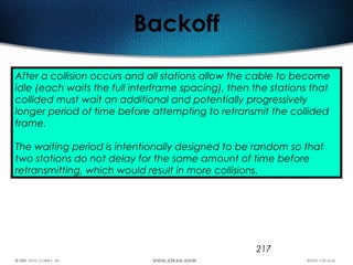 217
Backoff
After a collision occurs and all stations allow the cable to become
idle (each waits the full interframe spacing), then the stations that
collided must wait an additional and potentially progressively
longer period of time before attempting to retransmit the collided
frame.
The waiting period is intentionally designed to be random so that
two stations do not delay for the same amount of time before
retransmitting, which would result in more collisions.
 