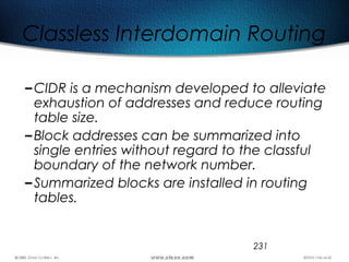 231
Classless Interdomain Routing
–CIDR is a mechanism developed to alleviate
exhaustion of addresses and reduce routing
table size.
–Block addresses can be summarized into
single entries without regard to the classful
boundary of the network number.
–Summarized blocks are installed in routing
tables.
 