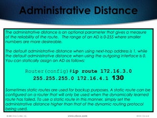239
Administrative Distance
The administrative distance is an optional parameter that gives a measure
of the reliability of the route. The range of an AD is 0-255 where smaller
numbers are more desireable.
The default administrative distance when using next-hop address is 1, while
the default administrative distance when using the outgoing interface is 0.
You can statically assign an AD as follows:
Router(config)#ip route 172.16.3.0
255.255.255.0 172.16.4.1 130
Sometimes static routes are used for backup purposes. A static route can be
configured on a router that will only be used when the dynamically learned
route has failed. To use a static route in this manner, simply set the
administrative distance higher than that of the dynamic routing protocol
being used.
 