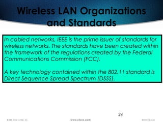 24
Wireless LAN Organizations
and Standards
In cabled networks, IEEE is the prime issuer of standards for
wireless networks. The standards have been created within
the framework of the regulations created by the Federal
Communications Commission (FCC).
A key technology contained within the 802.11 standard is
Direct Sequence Spread Spectrum (DSSS).
 