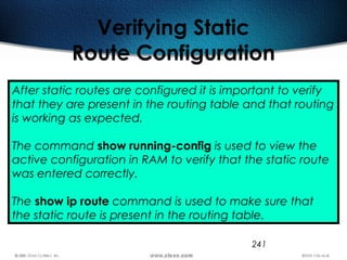 241
Verifying Static
Route Configuration
After static routes are configured it is important to verify
that they are present in the routing table and that routing
is working as expected.
The command show running-config is used to view the
active configuration in RAM to verify that the static route
was entered correctly.
The show ip route command is used to make sure that
the static route is present in the routing table.
 