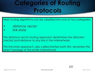 252
Categories of Routing
Protocols
Most routing algorithms can be classified into one of two categories:
• distance vector
• link-state
The distance vector routing approach determines the direction
(vector) and distance to any link in the internetwork.
The link-state approach, also called shortest path first, recreates the
exact topology of the entire internetwork.
 
