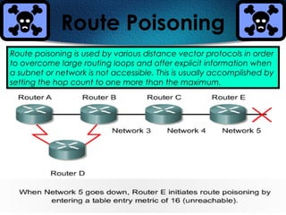 271
Route Poisoning
Route poisoning is used by various distance vector protocols in order
to overcome large routing loops and offer explicit information when
a subnet or network is not accessible. This is usually accomplished by
setting the hop count to one more than the maximum.
 