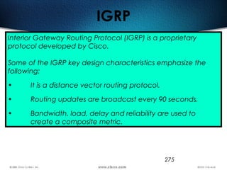 275
IGRP
Interior Gateway Routing Protocol (IGRP) is a proprietary
protocol developed by Cisco.
Some of the IGRP key design characteristics emphasize the
following:
• It is a distance vector routing protocol.
• Routing updates are broadcast every 90 seconds.
• Bandwidth, load, delay and reliability are used to
create a composite metric.
 