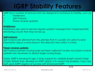 276
IGRP Stability Features
IGRP has a number of features that are designed to enhance its stability, such as:
• Holddowns
• Split horizons
• Poison reverse updates
Holddowns
Holddowns are used to prevent regular update messages from inappropriately
reinstating a route that may not be up.
Split horizons
Split horizons are derived from the premise that it is usually not useful to send
information about a route back in the direction from which it came.
Poison reverse updates
Split horizons prevent routing loops between adjacent routers, but poison reverse
updates are necessary to defeat larger routing loops.
Today, IGRP is showing its age, it lacks support for variable length subnet masks
(VLSM). Rather than develop an IGRP version 2 to correct this problem, Cisco has
built upon IGRP's legacy of success with Enhanced IGRP.
 